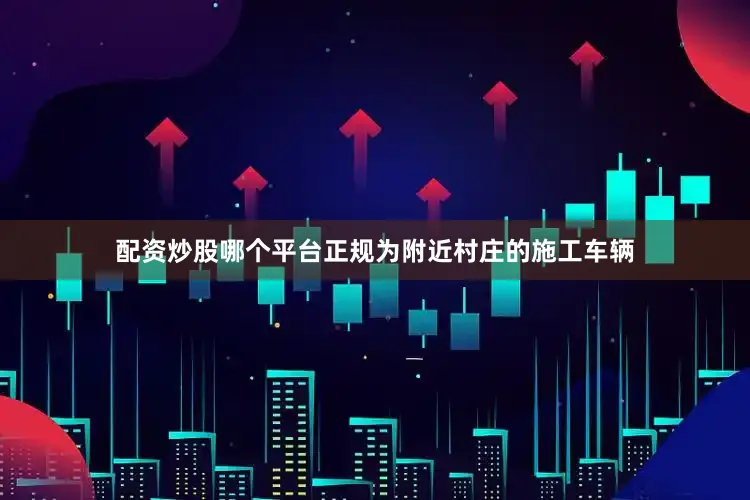 配资炒股哪个平台正规为附近村庄的施工车辆