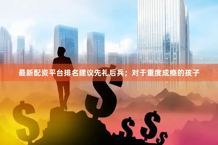 最新配资平台排名建议先礼后兵；对于重度成瘾的孩子