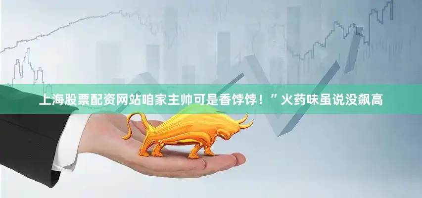 上海股票配资网站咱家主帅可是香饽饽！”火药味虽说没飙高