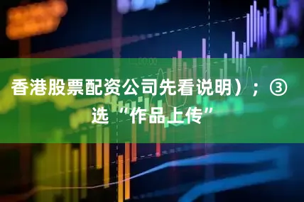 香港股票配资公司先看说明）；③ 选 “作品上传”