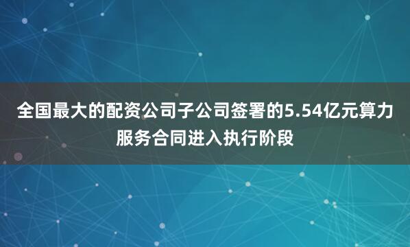 全国最大的配资公司子公司签署的5.54亿元算力服务合同进入执行阶段