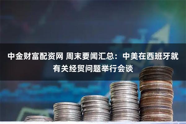 中金财富配资网 周末要闻汇总：中美在西班牙就有关经贸问题举行会谈