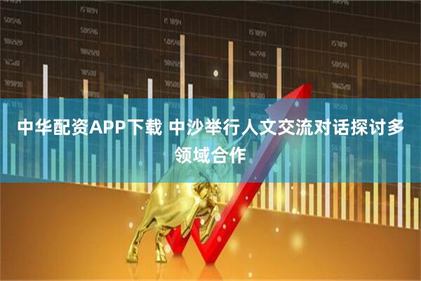 中华配资APP下载 中沙举行人文交流对话探讨多领域合作