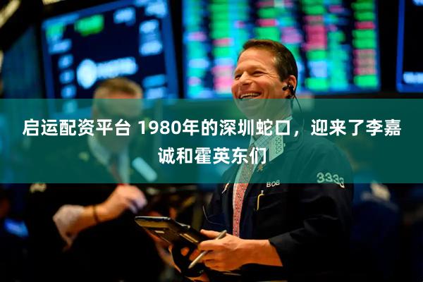 启运配资平台 1980年的深圳蛇口，迎来了李嘉诚和霍英东们