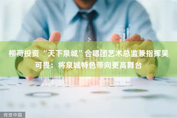 柳荷投资 “天下泉城”合唱团艺术总监兼指挥吴可畏：将泉城特色带向更高舞台