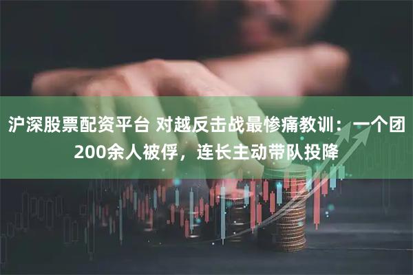 沪深股票配资平台 对越反击战最惨痛教训：一个团200余人被俘，连长主动带队投降