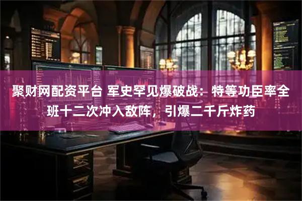 聚财网配资平台 军史罕见爆破战：特等功臣率全班十二次冲入敌阵，引爆二千斤炸药
