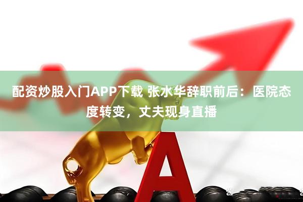 配资炒股入门APP下载 张水华辞职前后：医院态度转变，丈夫现身直播