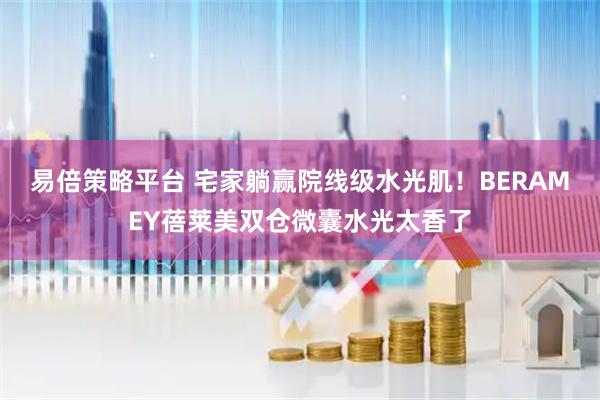 易倍策略平台 宅家躺赢院线级水光肌！BERAMEY蓓莱美双仓微囊水光太香了