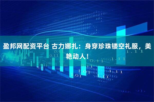 盈邦网配资平台 古力娜扎：身穿珍珠镂空礼服，美艳动人！