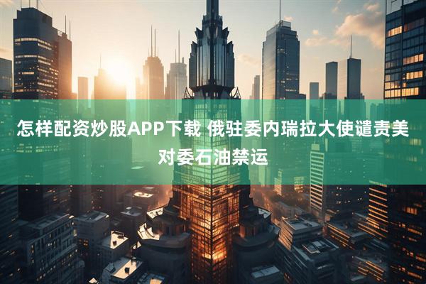 怎样配资炒股APP下载 俄驻委内瑞拉大使谴责美对委石油禁运