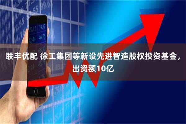 联丰优配 徐工集团等新设先进智造股权投资基金，出资额10亿