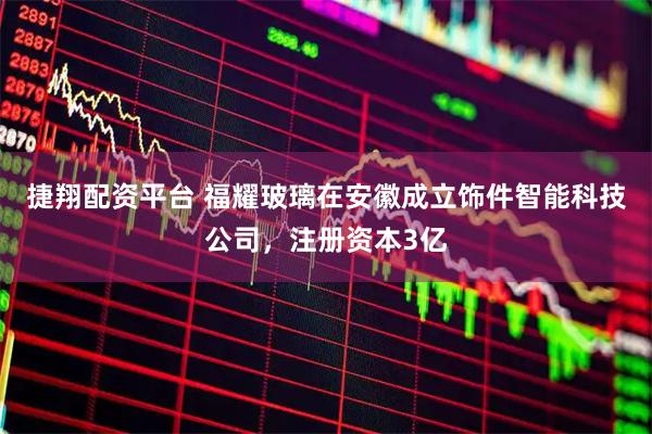 捷翔配资平台 福耀玻璃在安徽成立饰件智能科技公司，注册资本3亿