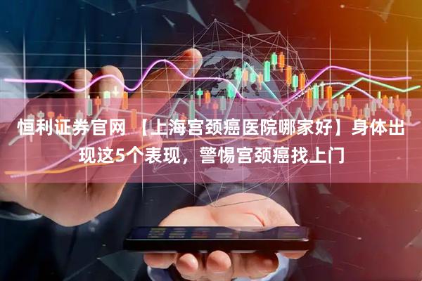 恒利证券官网 【上海宫颈癌医院哪家好】身体出现这5个表现，警惕宫颈癌找上门