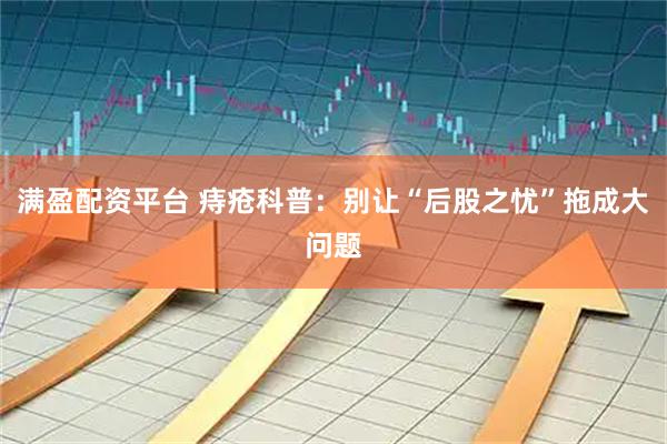 满盈配资平台 痔疮科普：别让“后股之忧”拖成大问题