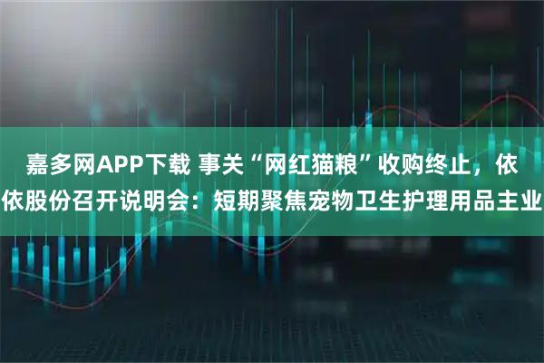 嘉多网APP下载 事关“网红猫粮”收购终止，依依股份召开说明会：短期聚焦宠物卫生护理用品主业