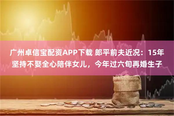 广州卓信宝配资APP下载 郎平前夫近况：15年坚持不娶全心陪伴女儿，今年过六旬再婚生子